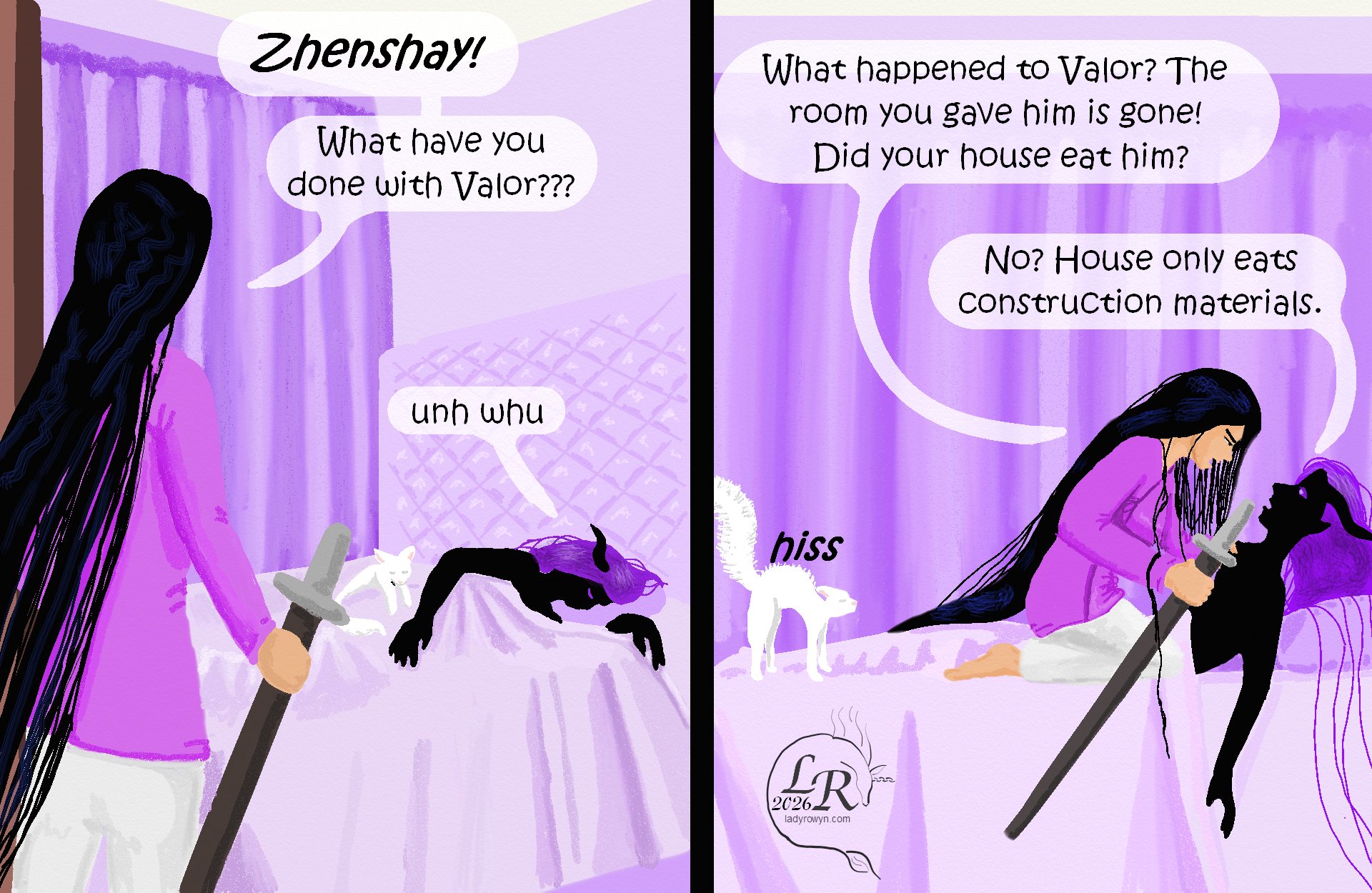 

Victory bursts into Zhenshay’s room, holding her sheathed sword in her right hand. Moon is curled up at the foot of Zhenshay’s bed. 
Victory: “Zhenshay! What have you done with Valor?” 
Zhenshay, lying in bed: “Unh whu?” 
Victory pounces on top of Zhenshay, grabbing him by the collar: “What happened to Valor? The room you gave him is gone! Did your house eat him???” 
Zhenshay: “No? House only eats construction materials.” 
Moon, at the foot of the bed, back arched and tail bottle-brushed: *hisss*

